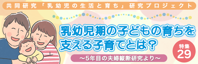 【特集29】共同研究「乳幼児の生活と育ち」研究プロジェクト 乳幼児期の子どもの育ちを支える子育てとは？ ～5年目の夫婦縦断研究より～