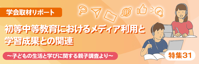 【特集31】学会取材リポート　初等中等教育におけるメディア利用と学習成果との関連　—子どもの生活と学びに関する親子調査より－