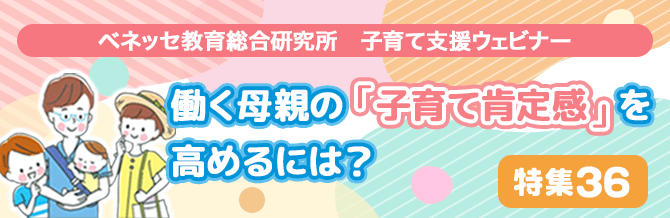 【特集36】ベネッセ教育総合研究所　子育て支援ウェビナー　働く母親の「子育て肯定感」を高めるには 