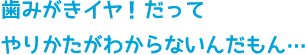 歯みがきイヤ！だってやりかたがわからないんだもん…