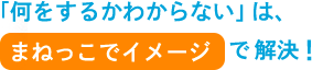 「何をするかわからない」は、まねっこイメージで解決！