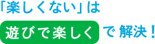 「楽しくない」は、遊びで楽しくで解決！