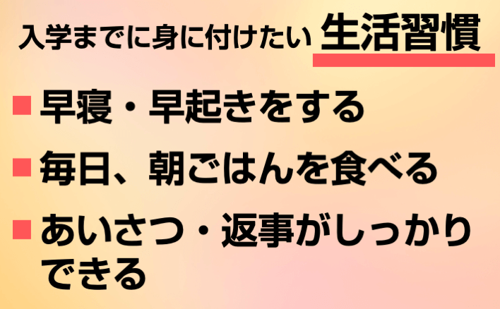 入学までに身に付けたい生活習慣①早寝・早起きをする②毎日、朝ごはんを食べる③あいさつ・返事がしっかりできる