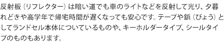反射板(リフレクター)は暗い道でも車のライトなどを反射して光り、夕暮れどきや高学年で帰宅時間が遅くなっても安心です。テープや鋲(びょう)としてランドセル本体についているものや、キーホルダータイプ、シールタイプのものもあります。