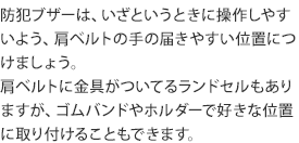 防犯ブザーは、いざというときに操作しやすいよう、肩ベルトの手の届きやすい位置につけましょう。
肩ベルトに金具がついてるランドセルもありますが、ゴムバンドやホルダーで好きな位置に取り付けることもできます。