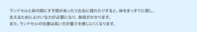 ランドセルと体の間にすき間があったり左右に揺れたりすると、体をまっすぐに戻し、支えるためによけいな力が必要になり、負担がかかります。また、ランドセルの位置は高い方が重さを感じにくくなります。