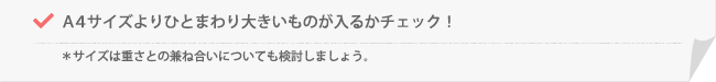 A4サイズよりひとまわり大きいものが入るかチェック!*サイズは重さとの兼ね合いについても検討しましょう。