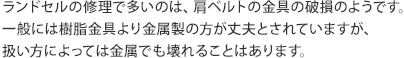 ランドセルの修理で多いのは、肩ベルトの金具の破損のようです。一般には樹脂金具より金属製の方が丈夫とされていますが、
扱い方によっては金属でも壊れることはあります。