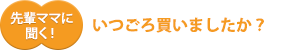 先輩ママに聞く!いつごろ買いましたか?