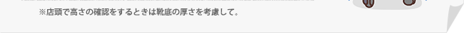 ※店頭で高さの確認をするときは靴底の厚さを考慮して。