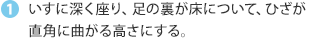 いすに深く座り、足の裏が床について、ひざが直角に曲がる高さにする。