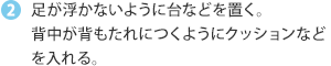 足が浮かないように台などを置く。背中が背もたれにつくようにクッションなどを入れる。