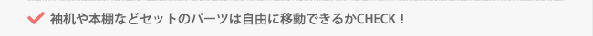 袖机や本棚などセットのパーツは自由に移動できるかCHECK！