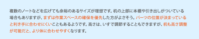 複数のノートなどを広げても余裕のあるサイズが理想です。机の上部に本棚や引き出しがついている場合もありますが、まずは作業スペースの確保を優先した方がよさそう。パーツの位置が決まっていると利き手に合わせにくいこともあるようです。高さは、いすで調節することもできますが、机も高さ調整が可能だと、より体に合わせやすくなります。