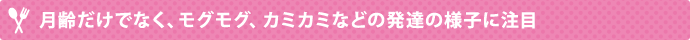 月齢だけでなく、モグモグ、カミカミなどの発達の様子に注目