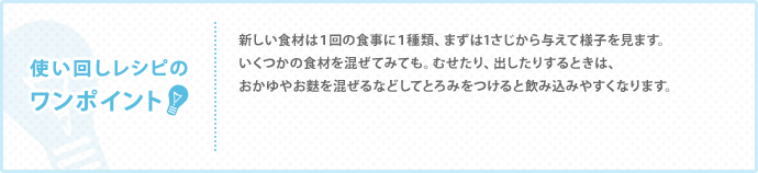 新しい食材は１回の食事に１種類、まずは1さじから与えて様子を見ます。いくつかの食材を混ぜてみても。むせたり、出したりするときは、おかゆやお麩を混ぜるなどしてとろみをつけると飲み込みやすくなります。