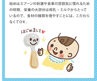 始めはスプーンの刺激や食事の雰囲気に慣れるための時期。栄養の大部分は母乳・ミルクからとっているので、食材の種類を増やすことには、こだわらなくてＯＫ。
