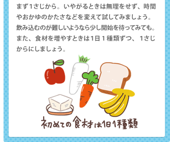 まず１さじから。いやがるときは無理をせず、時間やおかゆのかたさなどを変えて試してみましょう。飲み込むのが難しいようなら少し開始を待ってみても。また、食材を増やすときは１日1種類ずつ、１さじからにしましょう。
