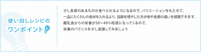 使い回しレシピのワンポイント　少し食感のあるものが食べられるようになるので、バリエーションをもたせて。 一品にたくさんの食材を入れるより、皿数を増やした方が味や食感の違いを経験できます。 離乳食からの栄養が30～40％程度になってくるので、 栄養のバランスを少し意識してみましょう