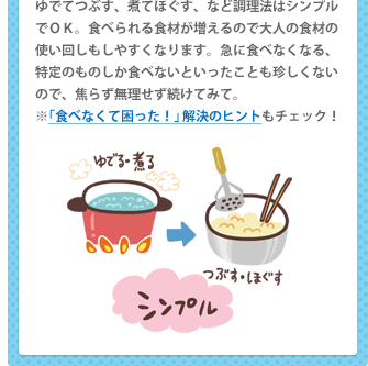 ゆでてつぶす、煮てほぐす、など調理法はシンプルでＯＫ。食べられる食材が増えるので大人の食材の使い回しもしやすくなります。急に食べなくなる、特定のものしか食べないといったことも珍しくないので、焦らず無理せず続けてみて。 ※「食べなくて困った！」解決のヒントもチェック！