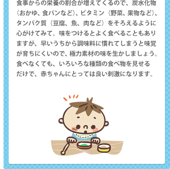 食事からの栄養の割合が増えてくるので、炭水化物（おかゆ、食パンなど）、ビタミン（野菜、果物など）、タンパク質（豆腐、魚、肉など）をそろえるように心がけてみて。味をつけるとよく食べることもありますが、早いうちから調味料に慣れてしまうと味覚が育ちにくいので、極力素材の味を生かしましょう。食べなくても、いろいろな種類の食べ物を見せる だけで、赤ちゃんにとっては良い刺激になります。