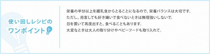 使い回しレシピの
ワンポイント　栄養の半分以上を離乳食からとることになるので、栄養バランスは大切です。 ただし、用意しても好き嫌いで食べないときは無理強いしないで。 日を置いて再度出すと、食べることもあります。 大変なときは大人の取り分けやベビーフードも取り入れて。