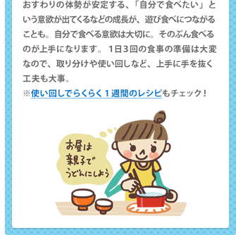 おすわりの体勢が安定する、「自分で食べたい」という意欲が出てくるなどの成長が、遊び食べにつながることも。自分で食べる意欲は大切に。そのぶん食べるのが上手になります。１日３回の食事の準備は大変なので、取り分けや使い回しなど、上手に手を抜く工夫も大事。 ※「使い回し」で１週間のらくらくレシピもチェック！