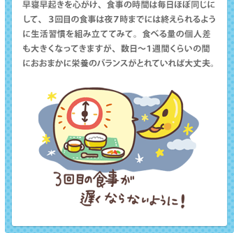 早寝早起きを心がけ、食事の時間は毎日ほぼ同じにして、３回目の食事は夜７時までには終えられるように生活習慣を組み立ててみて。食べる量の個人差も大きくなってきますが、数日～１週間くらいの間におおまかに栄養のバランスがとれていれば大丈夫。