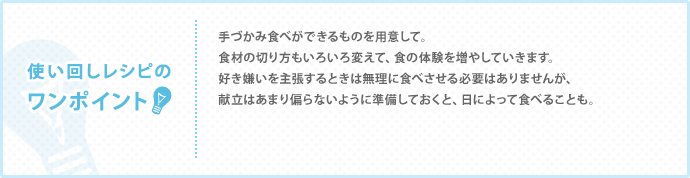 使い回しレシピのワンポイント　手づかみ食べができるものを用意して。 食材の切り方もいろいろ変えて、食の体験を増やしていきます。 好き嫌いを主張するときは無理に食べさせる必要はありませんが、 献立はあまり偏らないように準備しておくと、日によって食べることも。