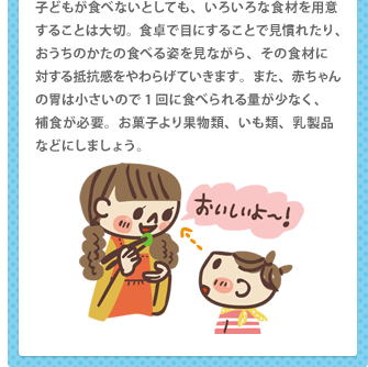 子どもが食べないとしても、いろいろな食材を用意することは大切。食卓で目にすることで見慣れたり、おうちのかたの食べる姿を見ながら、その食材に 対する抵抗感をやわらげていきます。また、赤ちゃんの胃は小さいので1回に食べられる量が少なく、 補食が必要。お菓子より果物類、いも類、乳製品などにしましょう。