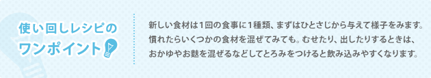 使い回しレシピのワンポイント 新しい食材は１回の食事に１種類、まずはひとさじから与えて様子をみます。慣れたらいくつかの食材を混ぜてみても。むせたり、出したりするときは、おかゆやお麩を混ぜるなどしてとろみをつけると飲み込みやすくなります。