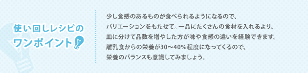 使い回しレシピの ワンポイント 少し食感のあるものが食べられるようになるので、バリエーションをもたせて。一品にたくさんの食材を入れるより、皿に分けて品数を増やした方が味や食感の違いを経験できます。離乳食からの栄養が30～40％程度になってくるので、栄養のバランスも意識してみましょう。