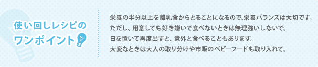 使い回しレシピのワンポイント 栄養の半分以上を離乳食からとることになるので、栄養バランスは大切です。 ただし、用意しても好き嫌いで食べないときは無理強いしないで。 日を置いて再度出すと、意外と食べることもあります。 大変なときは大人の取り分けや市販のベビーフードも取り入れて。