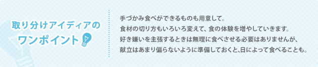 取り分けアイディアの ワンポイント 手づかみ食べができるものも用意して。 食材の切り方もいろいろ変えて、食の体験を増やしていきます。 好き嫌いを主張するときは無理に食べさせる必要はありませんが、 献立はあまり偏らないように準備しておくと、日によって食べることも。