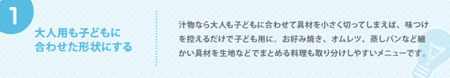1. 大人用も子どもに 合わせた形状にする 汁物なら大人も子どもに合わせて具材を小さく切ってしまえば、味つけを控えるだけで子ども用に。お好み焼き、オムレツ、蒸しパンなど細かい具材を生地などでまとめる料理も取り分けしやすいメニューです。