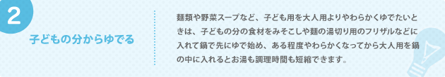 2. 子どもの分からゆでる 麺類や野菜スープなど、子ども用を大人用よりやわらかくゆでたいときは、子どもの分の食材をみそこしや麺の湯切り用のフリザルなどに入れて鍋で先にゆで始め、ある程度やわらかくなってから大人用を鍋の中に入れるとお湯も調理時間も短縮できます。