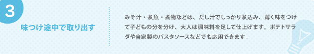 3. 味つけ途中で取り出す みそ汁・煮魚・煮物などは、だし汁でしっかり煮込み、薄く味をつけて子どもの分を分け、大人は調味料を足して仕上げます。ポテトサラダや自家製のパスタソースなどでも応用できます。