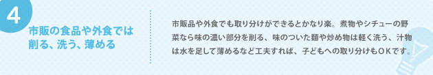 4. 市販の食品や外食では 削る、洗う、薄める 市販品や外食でも取り分けができるとかなり楽。煮物やシチューの野菜なら味の濃い部分を削る、味のついた麺や炒め物は軽く洗う、汁物は水を足して薄めるなど工夫すれば、子どもへの取り分けもＯＫです。