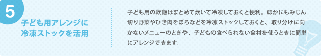 5. 子ども用アレンジに 冷凍ストックを活用 子ども用の軟飯はまとめて炊いて冷凍しておくと便利。ほかにもみじん切り野菜やひき肉そぼろなどを冷凍ストックしておくと、取り分けに向かないメニューのときや、子どもの食べられない食材を使うときに簡単にアレンジできます。