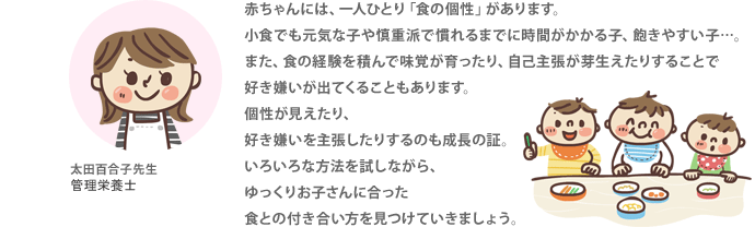 赤ちゃんには、一人ひとり「食の個性」があります。小食でも元気な子や慎重派で慣れるまでに時間がかかる子、飽きやすい子…。また、食の経験を積んで味覚が育ったり、自己主張が芽生えたりすることで好き嫌いが出てくることもあります。個性が見えたり、好き嫌いを主張したりするのも成長の証。いろいろな方法を試しながら、ゆっくりお子さんに合った食との付き合い方を見つけていきましょう。