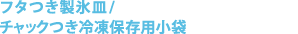 フタつき製氷皿 / チャックつき冷凍保存用小袋