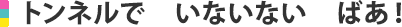 トンネルで　いないいない　ばあ！