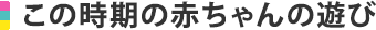 この時期の赤ちゃんの遊び