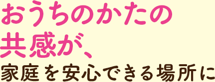 おうちのかたの共感が、家庭を安心できる場所に