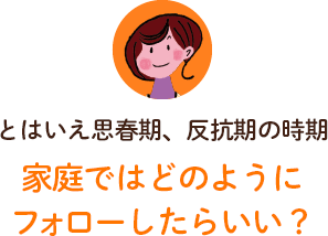 とはいえ思春期、反抗期の時期。家庭ではどのようにフォローすればいい？ 