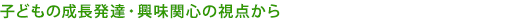 子どもの成長発達・興味関心の視点から