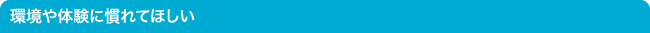 環境や体験に慣れてほしい