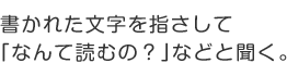 書かれた文字を指さして「なんて読むの？」などと聞く。