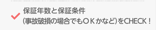 保証年数と保証条件(事故破損の場合でもOKかなど)をCHECK!