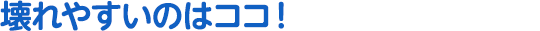 壊れやすいのはココ!